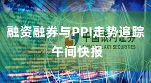 融资融券与PPI走势追踪 午间快报