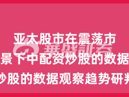 亚太股市在震荡市环境背景下中配资炒股的数据观察趋势研判